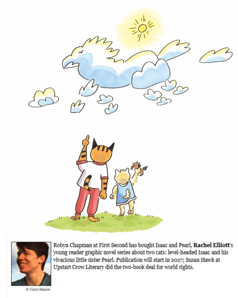 drawing of two anthropomorphic cat siblings. The taller is pointing at a cloud shaped like a horse. The shorter is holding up a plastic toy horse. Headshot of Rachel Elliott with text that reads "Robyn Chapman at First Second has acquired, in a two book deal, Isaac and Pearl, Rachel Elliott's young reader graphic novel series about two cats: level-headed Isaac and his vivacious little sister Pearl. Publication is scheduled for 2027; Susan Hawk at Upstart Crow Literary negotiated for World rights"